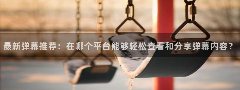 看球吧直播 在线观看：最新弹幕推荐：在哪个平台能够轻松查看和分享弹幕内容？